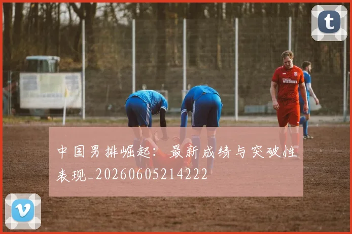 中国男排崛起：最新成绩与突破性表现_20260605214222
