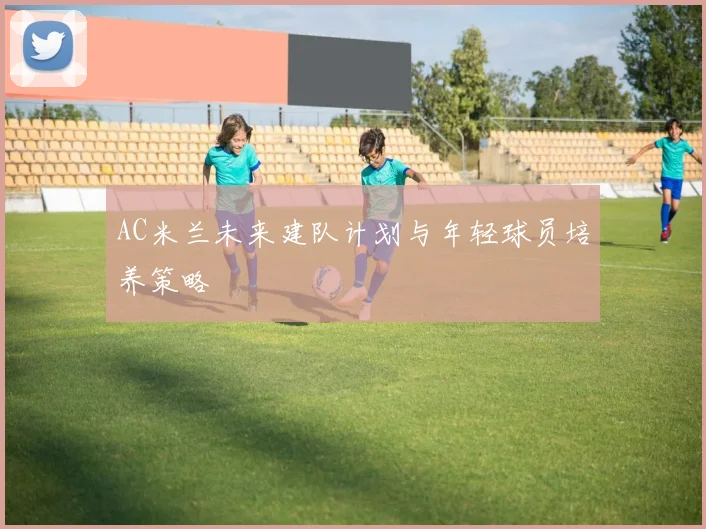AC米兰未来建队计划与年轻球员培养策略